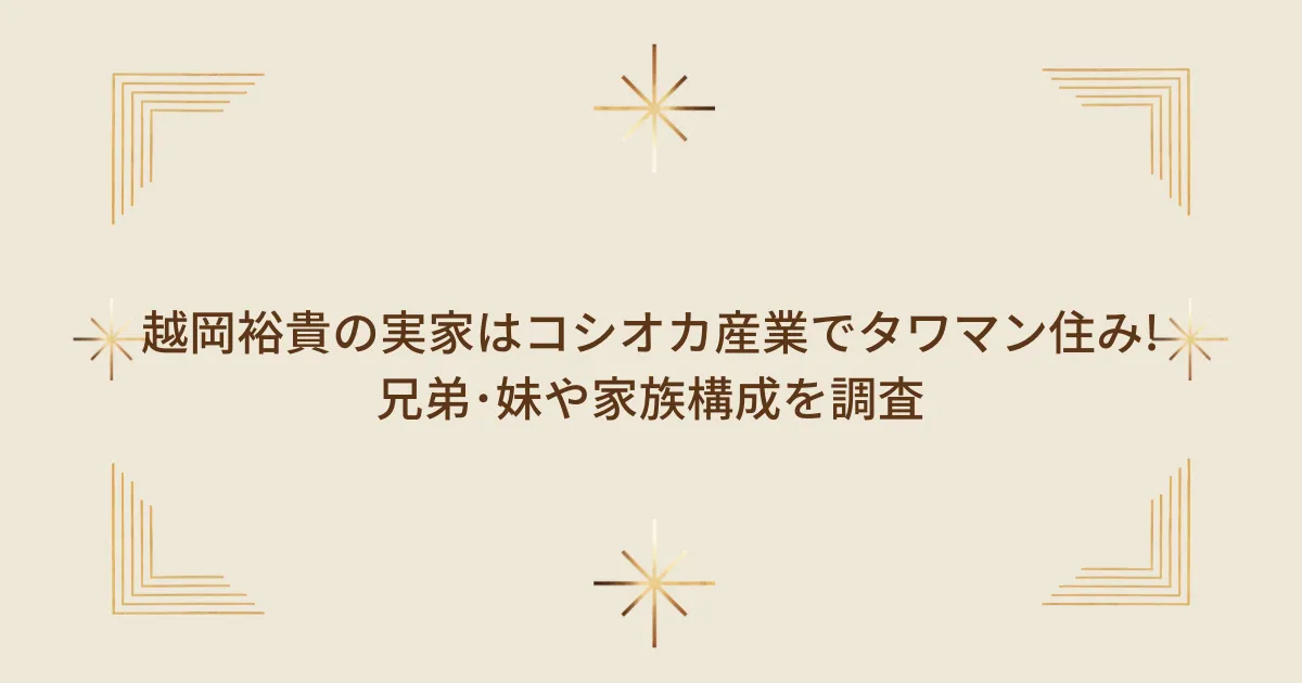 タイトル：越岡裕貴の実家はコシオカ産業でタワマン住み!兄弟･妹や家族構成を調査