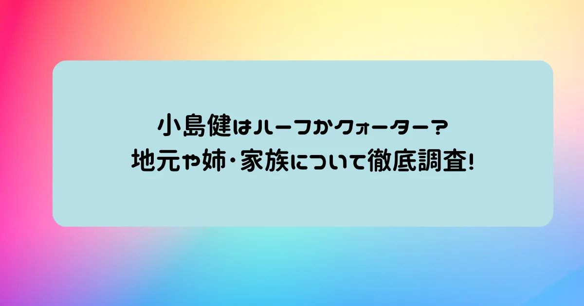 タイトル：小島健はハーフかクォーター?地元や姉･家族について徹底調査