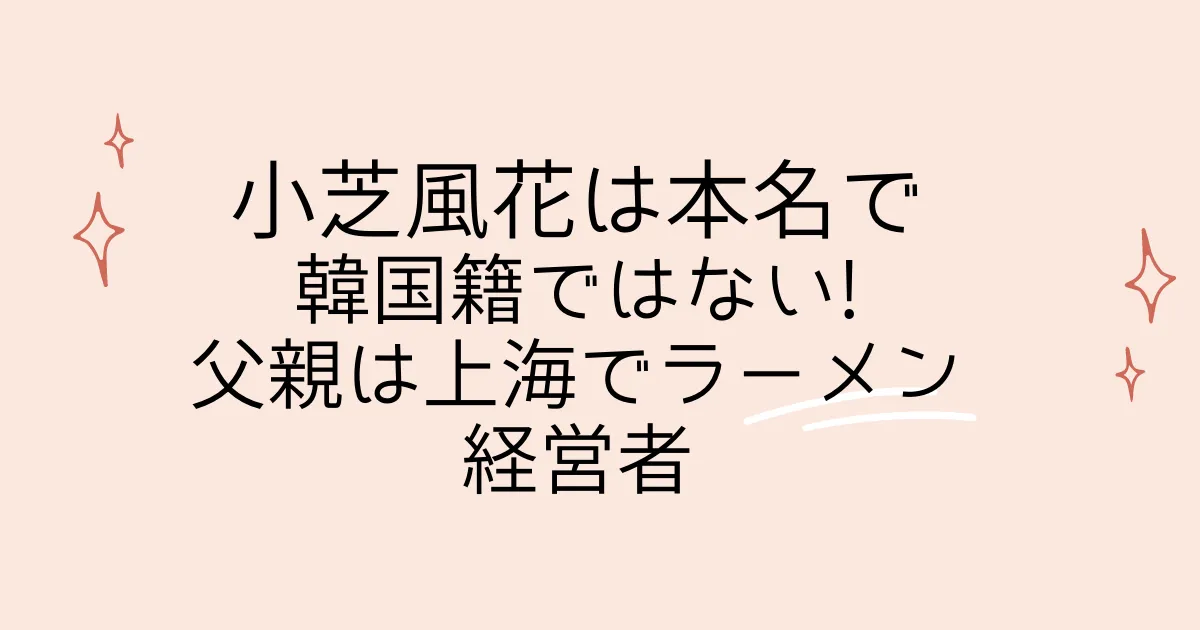 タイトル：小芝風花は本名で韓国籍ではない!父親は上海でラーメン経営者